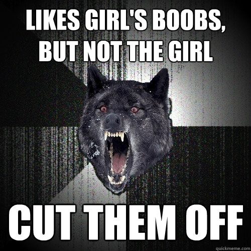 Likes girl's boobs, but not the girl cut them off  Insanity Wolf