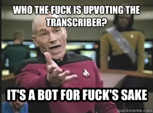 Who the fuck is upvoting the transcriber? It's a bot for fuck's sake  Annoyed Picard