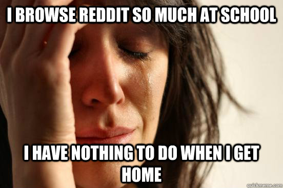 I browse reddit so much at school I have nothing to do when i get home  First World Problems