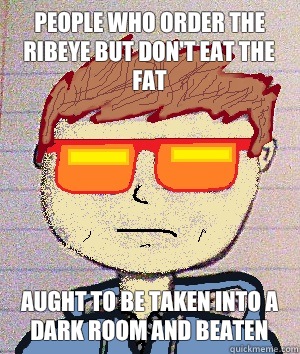 People who order the ribeye but don't eat the fat Aught to be taken into a dark room and beaten  