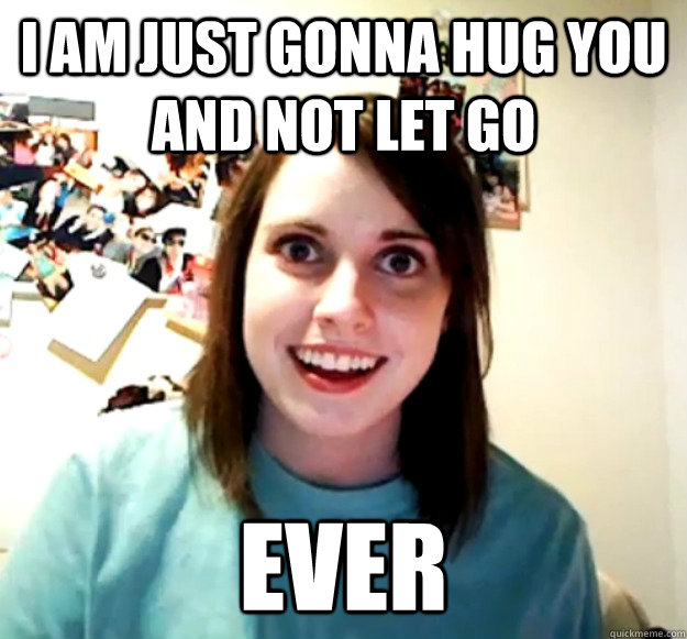 I am just gonna hug you and not let go ever  Overly Attached Girlfriend