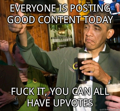 Everyone is posting good content today fuck it, you can all have upvotes  Upvote Obama