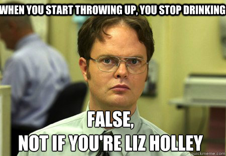 when you start throwing up, you stop drinking False,
Not if you're liz holley  Schrute