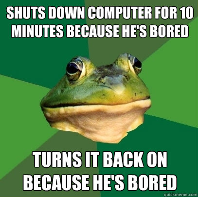 Shuts down computer for 10 minutes because he's bored Turns it back on because he's bored  Foul Bachelor Frog