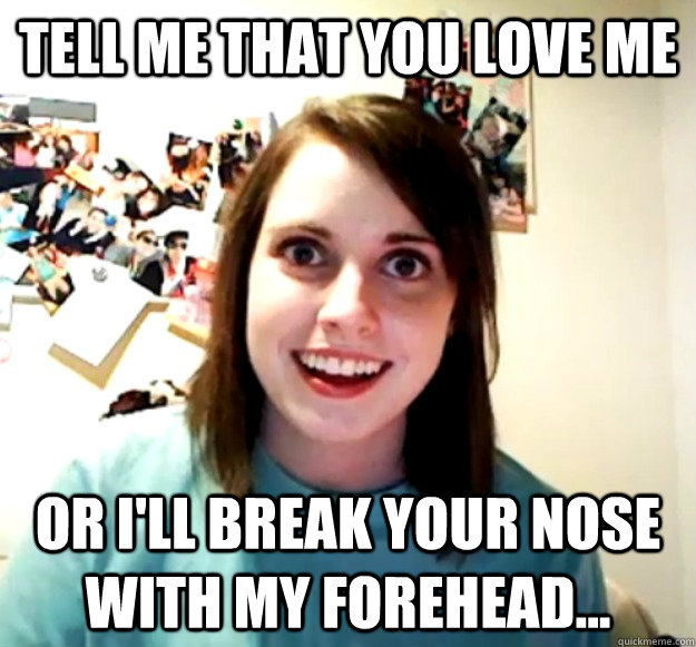 Tell me that you love me or i'll break your nose with my forehead...  Overly Attached Girlfriend
