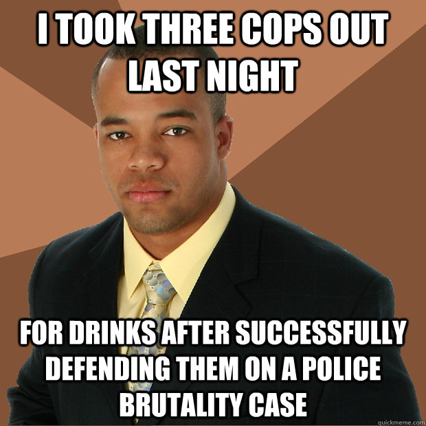 i took three cops out last night for drinks after successfully defending them on a police brutality case   Successful Black Man