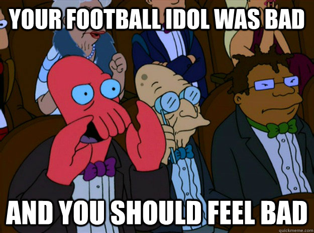 your football idol was bad and you should feel bad  Feel bad zoidberg