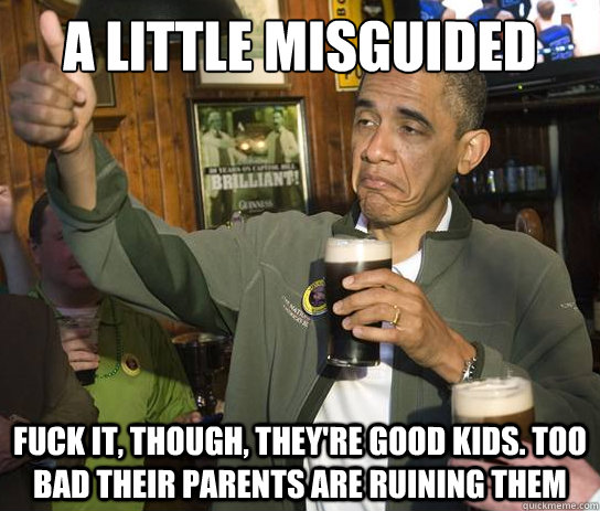 A little misguided  Fuck it, though, they're good kids. Too bad their parents are ruining them  Upvoting Obama