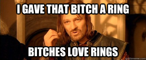 i gave that bitch a ring bitches love rings  One Does Not Simply