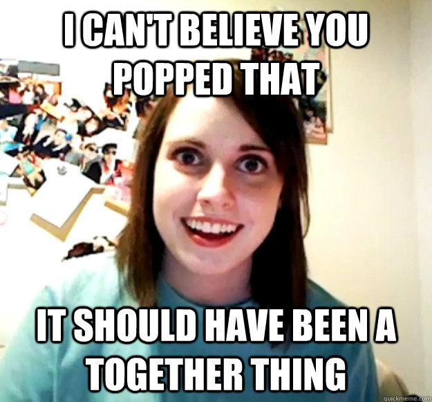 I can't believe you popped that It should have been a together thing  Overly Attached Girlfriend