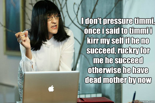 I don't pressure timmi,
once i said to timmi i kirr my self if he no succeed, ruckry for me he succeed otherwise he have dead mother by now  Jen Okazaki