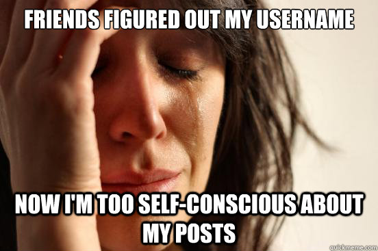 friends figured out my username now i'm too self-conscious about my posts  First World Problems