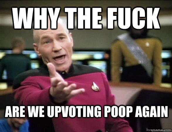 why the fuck are we upvoting poop again  Annoyed Picard HD
