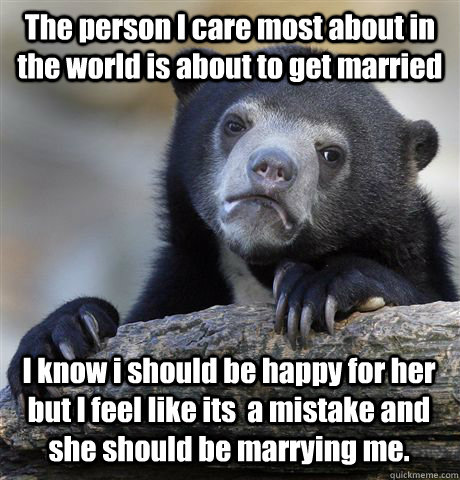 The person I care most about in the world is about to get married I know i should be happy for her but I feel like its  a mistake and she should be marrying me.  Confession Bear