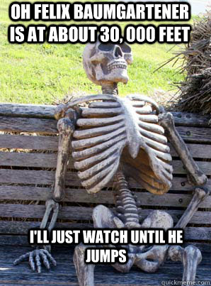 oh felix baumgartener is at about 30, 000 feet i'll just watch until he jumps  its about time skeleton