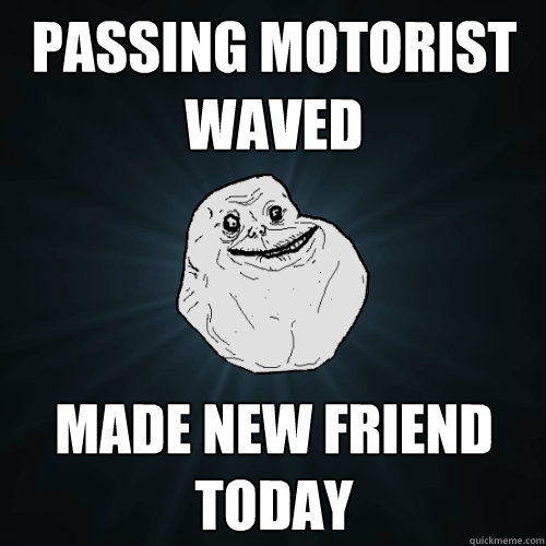 passing motorist waved made new friend today  Forever Alone