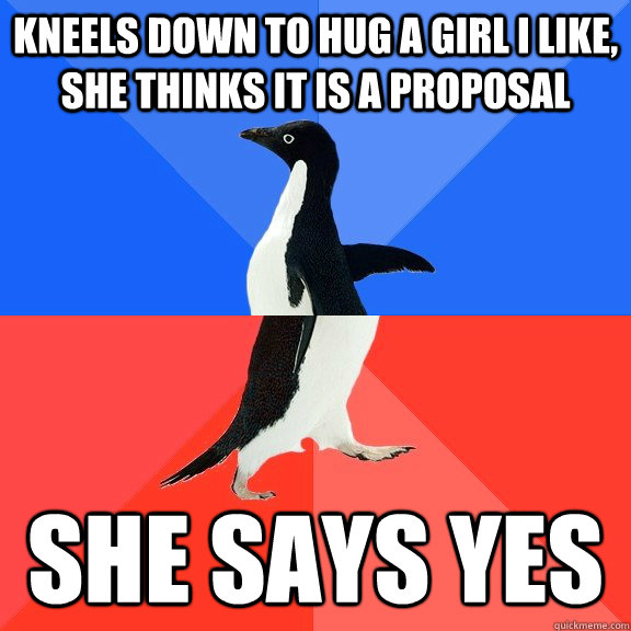 Kneels down to hug a girl I like, she thinks it is a proposal She says yes  Socially Awkward Awesome Penguin
