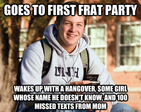 goes to first frat party wakes up with a hangover, some girl whose name he doesn't know, and 100 missed texts from mom  College Freshman