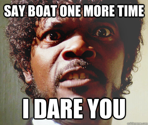 SAY BOAT ONE MORE TIME I DARE YOU  