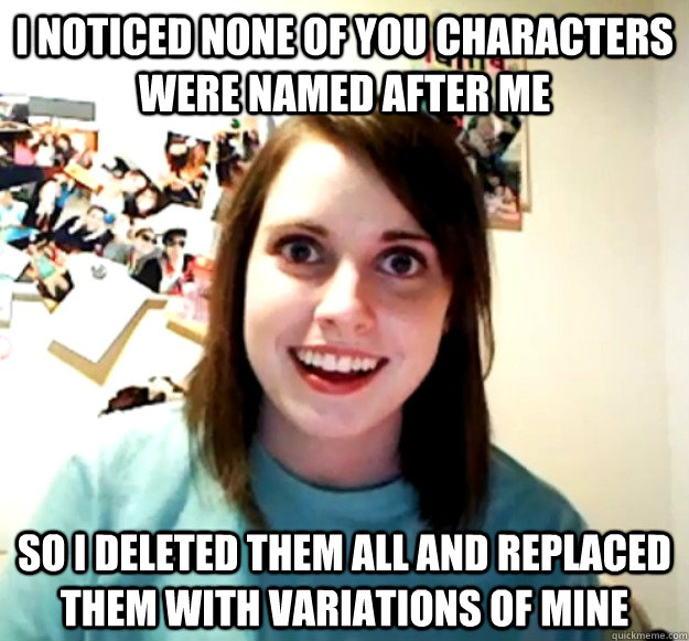 I noticed none of you characters were named after me So I deleted them all and replaced them with variations of mine  Overly Attached Girlfriend