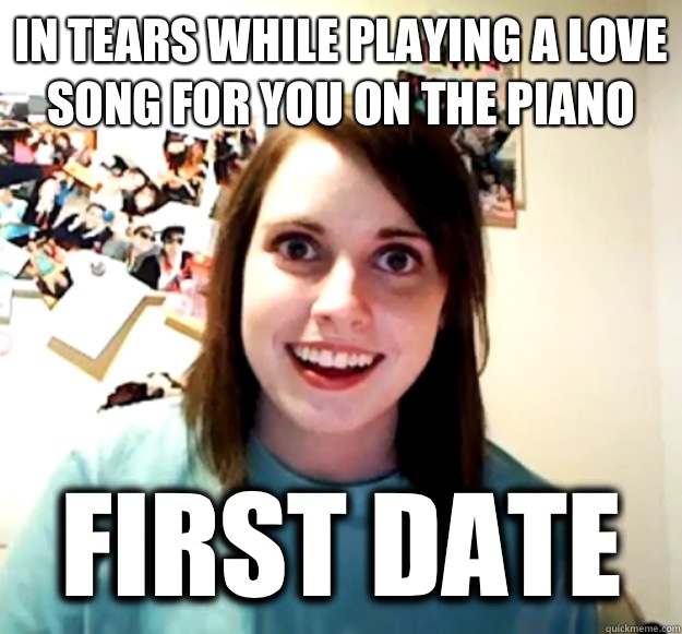 In tears while playing a love song for you on the piano First date  Overly Attached Girlfriend