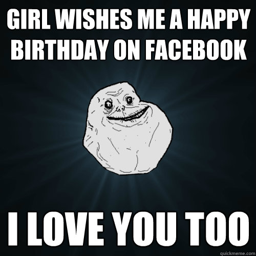 girl wishes me a happy birthday on facebook i love you too  Forever Alone