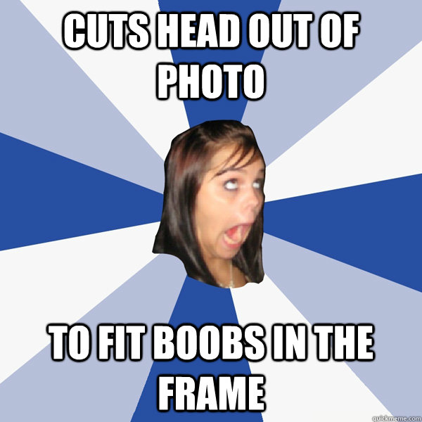 Cuts head out of photo to fit boobs in the frame  Annoying Facebook Girl