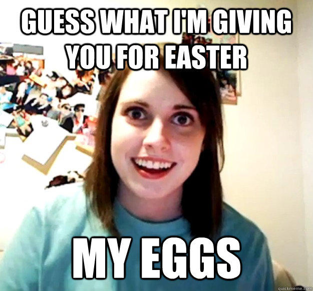 Guess what I'm giving you for easter MY eggs  Overly Attached Girlfriend
