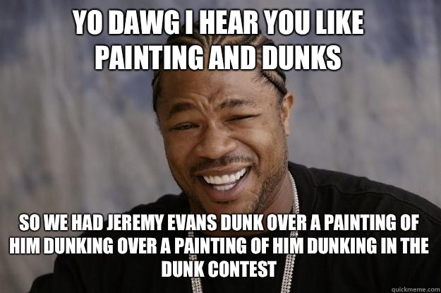 YO DAWG I HEAR YOU LIKE 
Painting and dunks SO WE HAD Jeremy Evans dunk over a painting of him dunking over a painting of him dunking in the dunk contest - YO DAWG I HEAR YOU LIKE 
Painting and dunks SO WE HAD Jeremy Evans dunk over a painting of him dunking over a painting of him dunking in the dunk contest  Xzibit meme