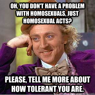 oh, You don't have a problem with homosexuals, just homosexual acts? Please, tell me more about how tolerant you are.  Creepy Wonka