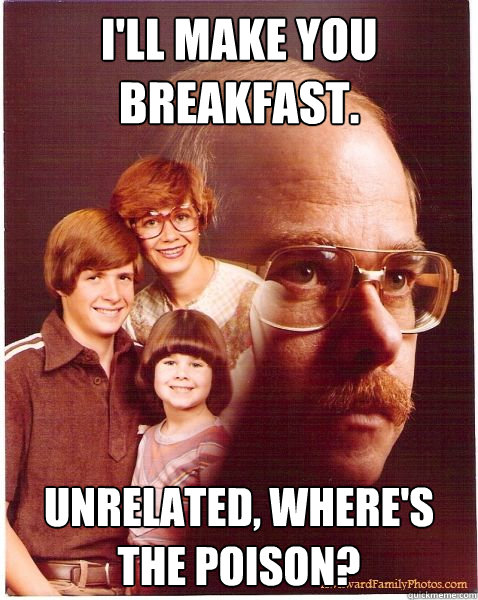I'll make you breakfast. unrelated, where's the poison?  Vengeance Dad