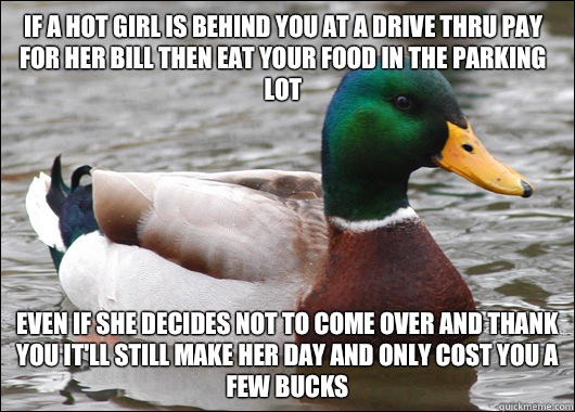 If a hot girl is behind you at a drive thru pay for her bill then eat your food in the parking lot Even If she decides not to come over and thank you it'll still make her day and only cost you a few bucks  Actual Advice Mallard