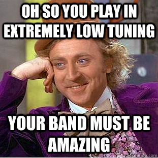 oh so You play in extremely low tuning  your band must be amazing  Creepy Wonka