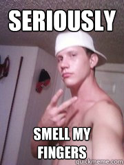 Seriously Smell my fingers  