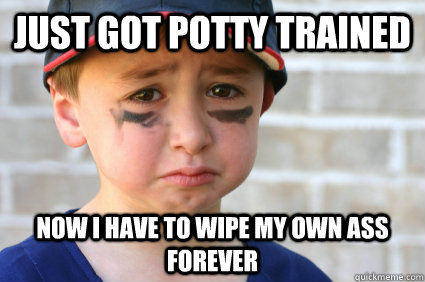Just got potty trained Now I have to wipe my own ass forever  Sad Kid