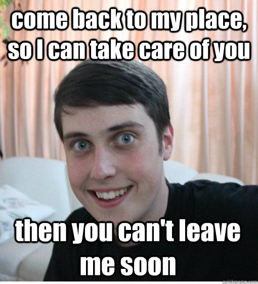 come back to my place, so I can take care of you then you can't leave me soon   Overly Attached Boyfriend