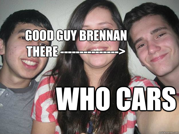 GOOD GUY BRENNAN
there ---------------> Who cars - GOOD GUY BRENNAN
there ---------------> Who cars  Derp