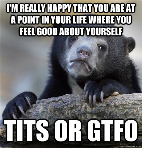 I'm really happy that you are at a point in your life where you feel good about yourself tits or GTFO   Confession Bear