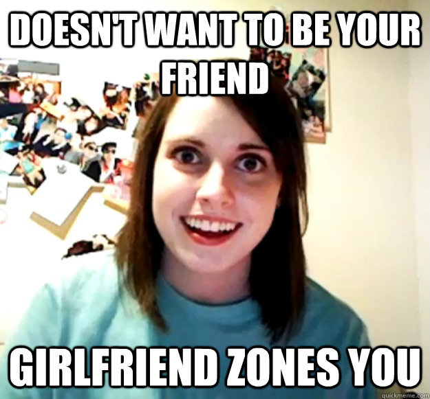 Doesn't want to be your friend Girlfriend zones you  Overly Attached Girlfriend