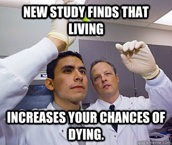 New study finds that living Increases your chances of dying. - New study finds that living Increases your chances of dying.  Scumbag Scientists