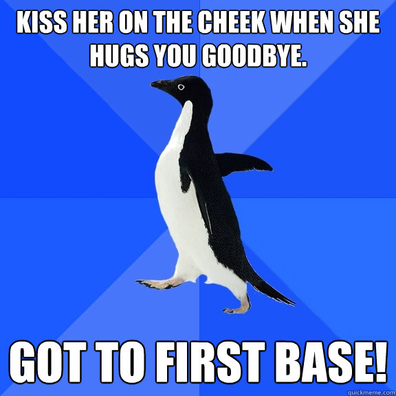 Kiss her on the cheek when she hugs you goodbye. Got to first base!  Socially Awkward Penguin