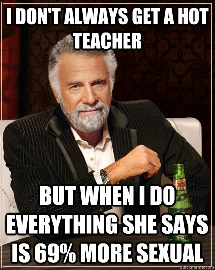 I don't always get a hot teacher but when I do everything she says is 69% more sexual  The Most Interesting Man In The World