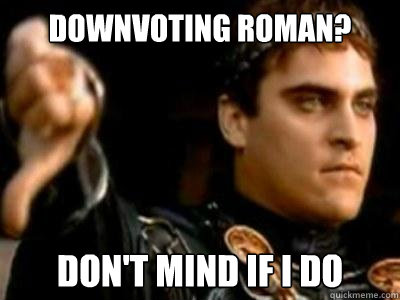 downvoting roman? Don't mind if I do  Downvoting Roman