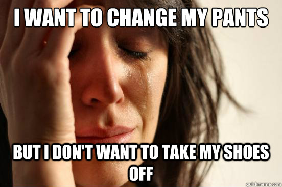 i want to change my pants but i don't want to take my shoes off  First World Problems