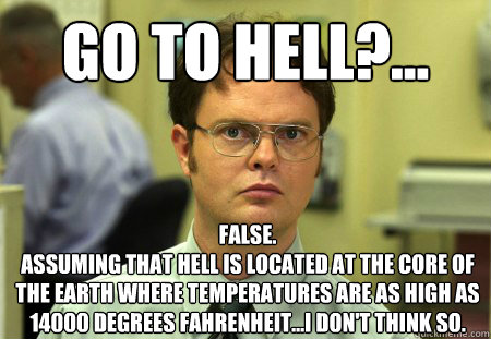Go to hell?... False.
Assuming that hell is located at the core of the earth where temperatures are as high as 14000 degrees fahrenheit...I don't think so. - Go to hell?... False.
Assuming that hell is located at the core of the earth where temperatures are as high as 14000 degrees fahrenheit...I don't think so.  Dwight