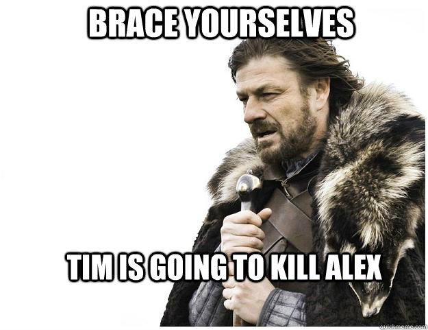 Brace yourselves Tim is going to kill Alex   Imminent Ned