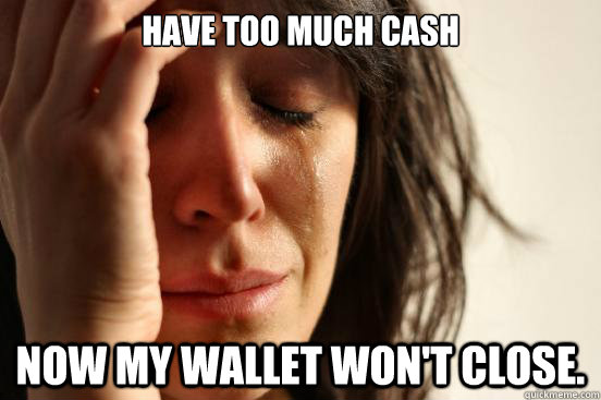 Have too much cash Now my wallet won't close.  First World Problems