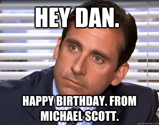 Hey Dan.  Happy birthday. From Michael Scott.   Idiot Michael Scott