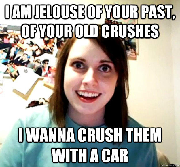 I am jelouse of your past, of your old crushes i wanna crush them with a car  Overly Attached Girlfriend