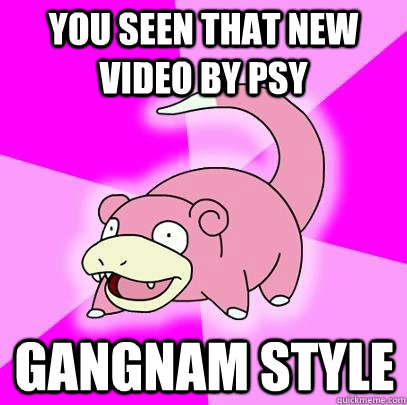 You seen that new video by PSY gangnam style  Slowpoke